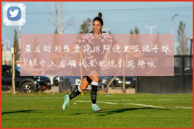 最后时刻陈晋投诉阿德里亚诺手球VAR介入后确认未犯规引发热议