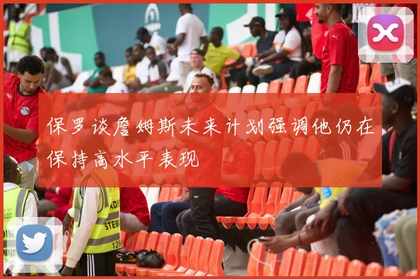 保罗谈詹姆斯未来计划强调他仍在保持高水平表现
