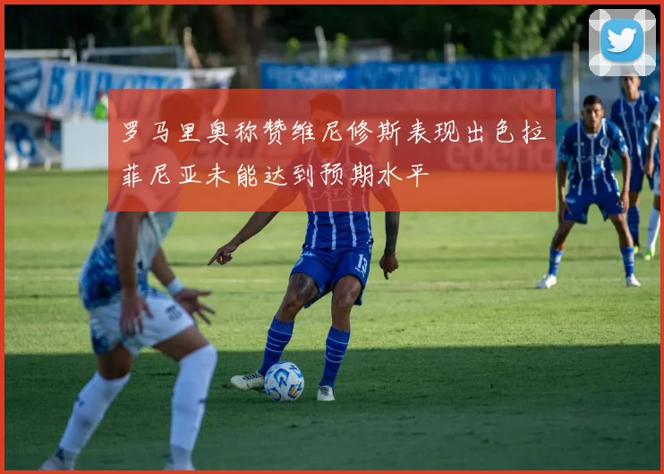 罗马里奥称赞维尼修斯表现出色拉菲尼亚未能达到预期水平