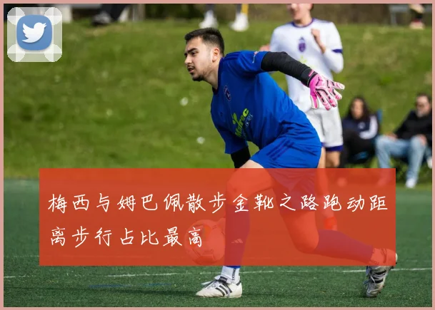 梅西与姆巴佩散步金靴之路跑动距离步行占比最高