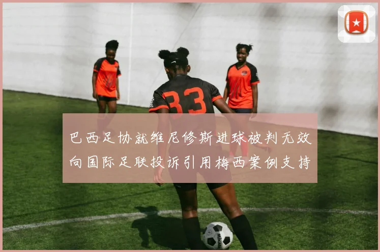 巴西足协就维尼修斯进球被判无效向国际足联投诉引用梅西案例支持