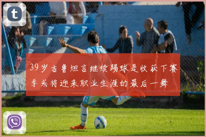 39岁吉鲁坦言继续踢球是收获下赛季或将迎来职业生涯的最后一舞