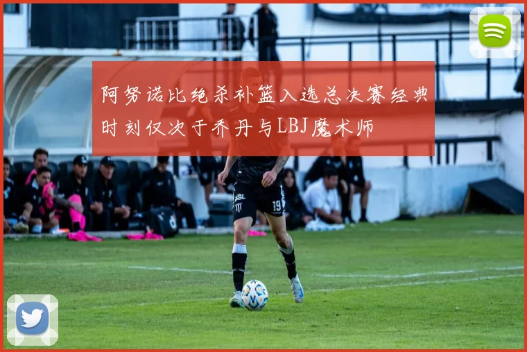 阿努诺比绝杀补篮入选总决赛经典时刻仅次于乔丹与LBJ魔术师