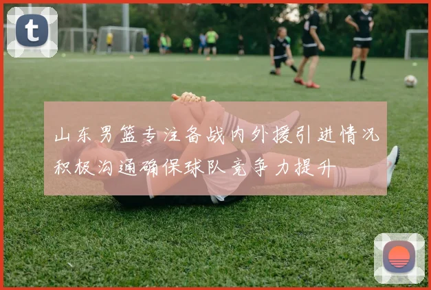 山东男篮专注备战内外援引进情况积极沟通确保球队竞争力提升