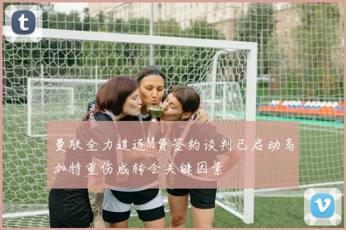 曼联全力追逐M费签约谈判已启动乌加特重伤成转会关键因素