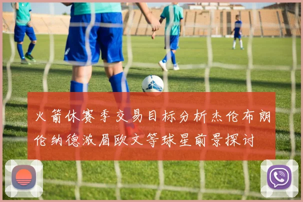 火箭休赛季交易目标分析杰伦布朗伦纳德浓眉欧文等球星前景探讨