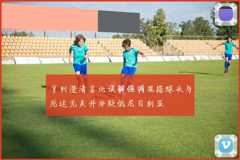亨利澄清言论误解强调混搭球衣与厄运无关并非贬低尼日利亚