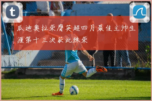 瓜迪奥拉荣膺英超四月最佳主帅生涯第十三次获此殊荣