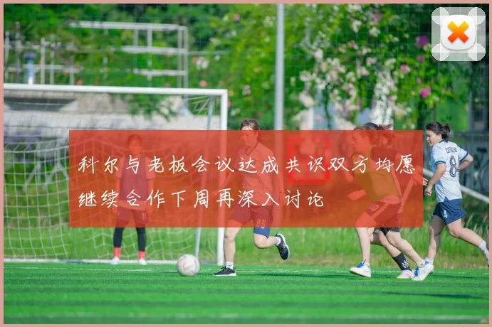 科尔与老板会议达成共识双方均愿继续合作下周再深入讨论
