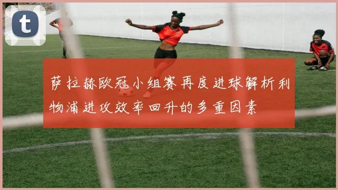 萨拉赫欧冠小组赛再度进球解析利物浦进攻效率回升的多重因素